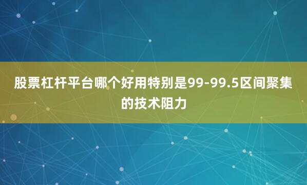 股票杠杆平台哪个好用特别是99-99.5区间聚集的技术阻力