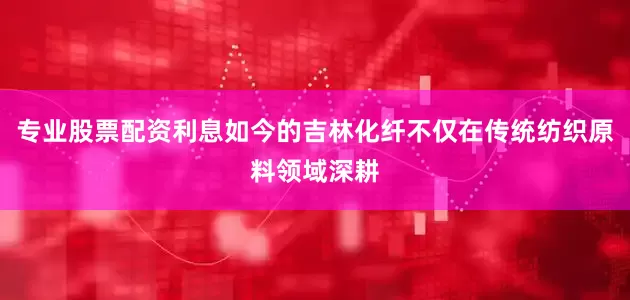 专业股票配资利息如今的吉林化纤不仅在传统纺织原料领域深耕