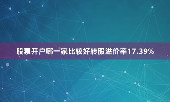 股票开户哪一家比较好转股溢价率17.39%
